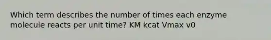 Which term describes the number of times each enzyme molecule reacts per unit time? KM kcat Vmax v0