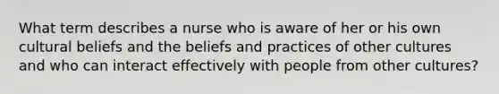 What term describes a nurse who is aware of her or his own cultural beliefs and the beliefs and practices of other cultures and who can interact effectively with people from other cultures?