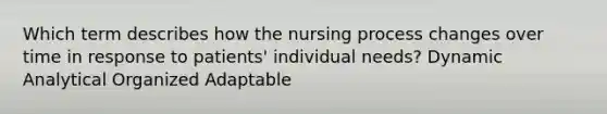 Which term describes how the nursing process changes over time in response to patients' individual needs? Dynamic Analytical Organized Adaptable