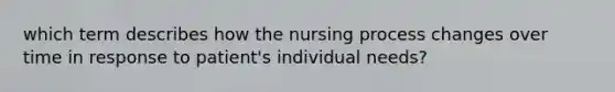 which term describes how the nursing process changes over time in response to patient's individual needs?