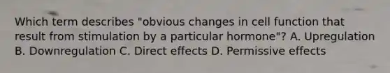 Which term describes "obvious changes in cell function that result from stimulation by a particular hormone"? A. Upregulation B. Downregulation C. Direct effects D. Permissive effects