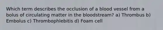 Which term describes the occlusion of a blood vessel from a bolus of circulating matter in the bloodstream? a) Thrombus b) Embolus c) Thrombophlebitis d) Foam cell