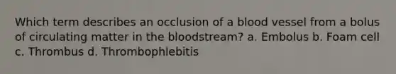 Which term describes an occlusion of a blood vessel from a bolus of circulating matter in the bloodstream? a. Embolus b. Foam cell c. Thrombus d. Thrombophlebitis