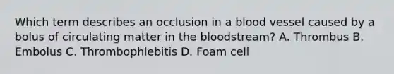 Which term describes an occlusion in a blood vessel caused by a bolus of circulating matter in the bloodstream? A. Thrombus B. Embolus C. Thrombophlebitis D. Foam cell