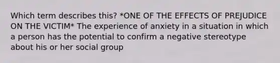 Which term describes this? *ONE OF THE EFFECTS OF PREJUDICE ON THE VICTIM* The experience of anxiety in a situation in which a person has the potential to confirm a negative stereotype about his or her social group