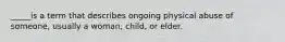 _____is a term that describes ongoing physical abuse of someone, usually a woman, child, or elder.