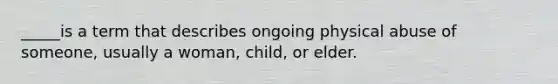 _____is a term that describes ongoing physical abuse of someone, usually a woman, child, or elder.