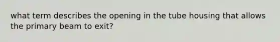 what term describes the opening in the tube housing that allows the primary beam to exit?