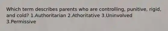 Which term describes parents who are controlling, punitive, rigid, and cold? 1.Authoritarian 2.Athoritative 3.Uninvolved 3.Permissive