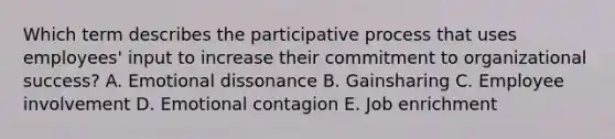 Which term describes the participative process that uses​ employees' input to increase their commitment to organizational​ success? A. Emotional dissonance B. Gainsharing C. Employee involvement D. Emotional contagion E. Job enrichment