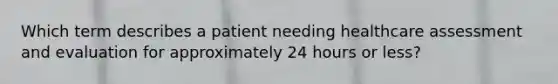 Which term describes a patient needing healthcare assessment and evaluation for approximately 24 hours or less?