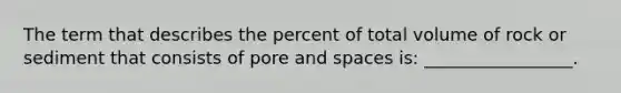 The term that describes the percent of total volume of rock or sediment that consists of pore and spaces is: _________________.