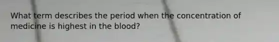 What term describes the period when the concentration of medicine is highest in the blood?