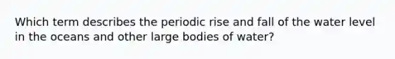 Which term describes the periodic rise and fall of the water level in the oceans and other large bodies of water?