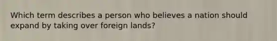 Which term describes a person who believes a nation should expand by taking over foreign lands?