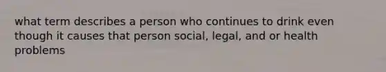 what term describes a person who continues to drink even though it causes that person social, legal, and or health problems