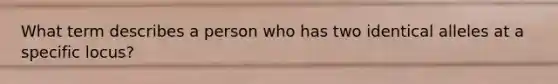 What term describes a person who has two identical alleles at a specific locus?