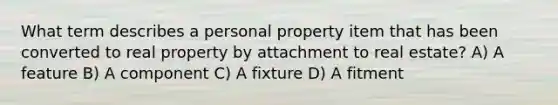 What term describes a personal property item that has been converted to real property by attachment to real estate? A) A feature B) A component C) A fixture D) A fitment