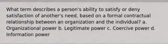 What term describes a person's ability to satisfy or deny satisfaction of another's need, based on a formal contractual relationship between an organization and the individual? a. Organizational power b. Legitimate power c. Coercive power d. Information power