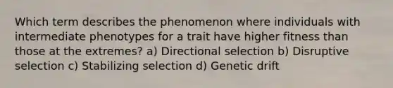 Which term describes the phenomenon where individuals with intermediate phenotypes for a trait have higher fitness than those at the extremes? a) Directional selection b) Disruptive selection c) Stabilizing selection d) Genetic drift