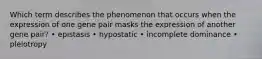 Which term describes the phenomenon that occurs when the expression of one gene pair masks the expression of another gene pair? • epistasis • hypostatic • incomplete dominance • pleiotropy