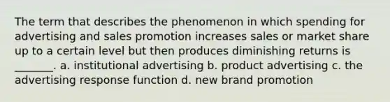 The term that describes the phenomenon in which spending for advertising and sales promotion increases sales or market share up to a certain level but then produces diminishing returns is _______. a. institutional advertising b. product advertising c. the advertising response function d. new brand promotion