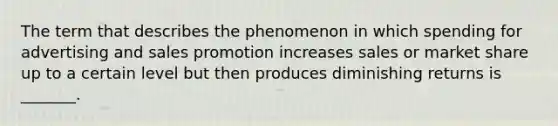 The term that describes the phenomenon in which spending for advertising and sales promotion increases sales or market share up to a certain level but then produces diminishing returns is _______.