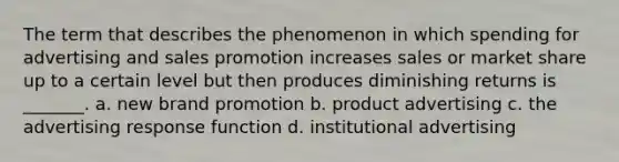 The term that describes the phenomenon in which spending for advertising and sales promotion increases sales or market share up to a certain level but then produces diminishing returns is _______. a. new brand promotion b. product advertising c. the advertising response function d. institutional advertising