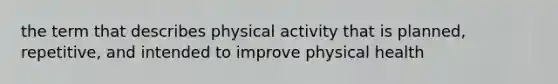 the term that describes physical activity that is planned, repetitive, and intended to improve physical health