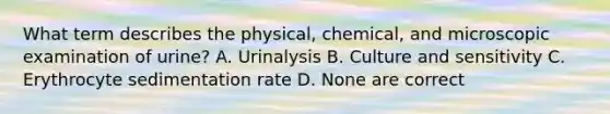 What term describes the physical, chemical, and microscopic examination of urine? A. Urinalysis B. Culture and sensitivity C. Erythrocyte sedimentation rate D. None are correct