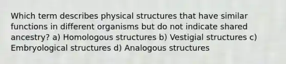 Which term describes physical structures that have similar functions in different organisms but do not indicate shared ancestry? a) Homologous structures b) Vestigial structures c) Embryological structures d) Analogous structures