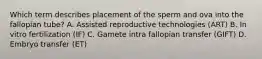 Which term describes placement of the sperm and ova into the fallopian tube? A. Assisted reproductive technologies (ART) B. In vitro fertilization (IF) C. Gamete intra fallopian transfer (GIFT) D. Embryo transfer (ET)