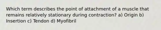 Which term describes the point of attachment of a muscle that remains relatively stationary during contraction? a) Origin b) Insertion c) Tendon d) Myofibril