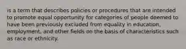 is a term that describes policies or procedures that are intended to promote equal opportunity for categories of people deemed to have been previously excluded from equality in education, employment, and other fields on the basis of characteristics such as race or ethnicity.