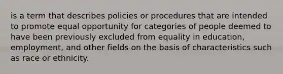 is a term that describes policies or procedures that are intended to promote equal opportunity for categories of people deemed to have been previously excluded from equality in education, employment, and other fields on the basis of characteristics such as race or ethnicity.