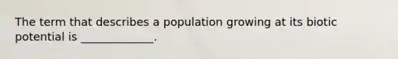 The term that describes a population growing at its biotic potential is _____________.