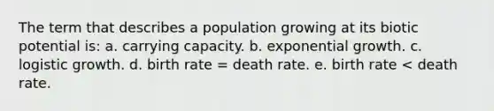 The term that describes a population growing at its biotic potential is: a. carrying capacity. b. exponential growth. c. logistic growth. d. birth rate = death rate. e. birth rate < death rate.