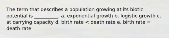 The term that describes a population growing at its biotic potential is __________. a. exponential growth b. logistic growth c. at carrying capacity d. birth rate < death rate e. birth rate = death rate