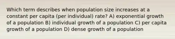 Which term describes when population size increases at a constant per capita (per individual) rate? A) exponential growth of a population B) individual growth of a population C) per capita growth of a population D) dense growth of a population