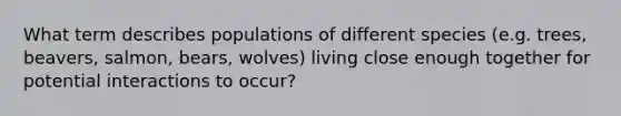 What term describes populations of different species (e.g. trees, beavers, salmon, bears, wolves) living close enough together for potential interactions to occur?