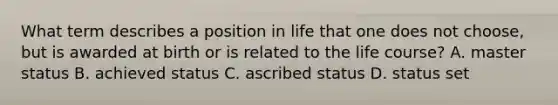 What term describes a position in life that one does not choose, but is awarded at birth or is related to the life course? A. master status B. achieved status C. ascribed status D. status set