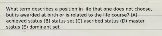 What term describes a position in life that one does not choose, but is awarded at birth or is related to the life course? (A) achieved status (B) status set (C) ascribed status (D) master status (E) dominant set