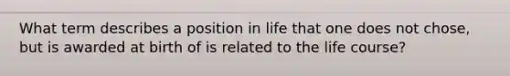 What term describes a position in life that one does not chose, but is awarded at birth of is related to the life course?