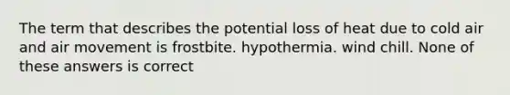 The term that describes the potential loss of heat due to cold air and air movement is frostbite. hypothermia. wind chill. None of these answers is correct