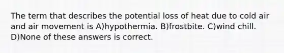 The term that describes the potential loss of heat due to cold air and air movement is A)hypothermia. B)frostbite. C)wind chill. D)None of these answers is correct.