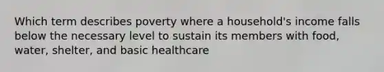 Which term describes poverty where a household's income falls below the necessary level to sustain its members with food, water, shelter, and basic healthcare