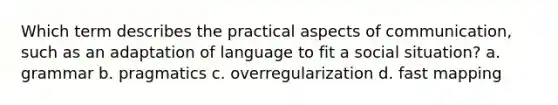 Which term describes the practical aspects of communication, such as an adaptation of language to fit a social situation? a. grammar b. pragmatics c. overregularization d. fast mapping