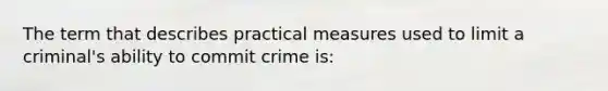 The term that describes practical measures used to limit a criminal's ability to commit crime is: