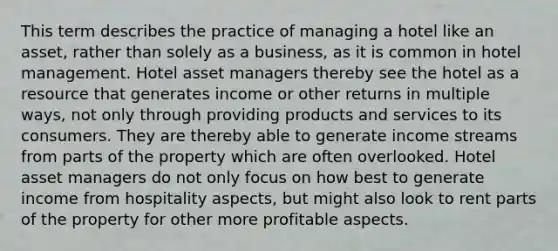 This term describes the practice of managing a hotel like an asset, rather than solely as a business, as it is common in hotel management. Hotel asset managers thereby see the hotel as a resource that generates income or other returns in multiple ways, not only through providing products and services to its consumers. They are thereby able to generate income streams from parts of the property which are often overlooked. Hotel asset managers do not only focus on how best to generate income from hospitality aspects, but might also look to rent parts of the property for other more profitable aspects.