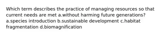 Which term describes the practice of managing resources so that current needs are met a.without harming future generations? a.species introduction b.sustainable development c.habitat fragmentation d.biomagnification